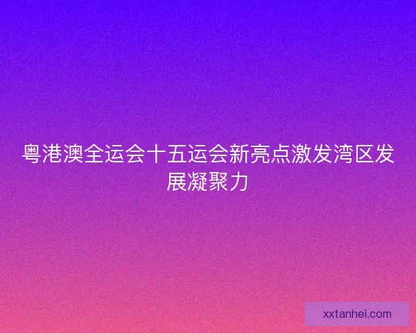 粤港澳全运会十五运会新亮点激发湾区发展凝聚力