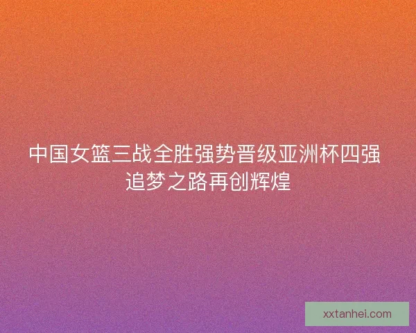 中国女篮三战全胜强势晋级亚洲杯四强 追梦之路再创辉煌