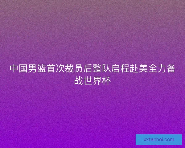 中国男篮首次裁员后整队启程赴美全力备战世界杯
